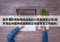 能开发区块链跨境结算的公司是哪家公司[能开发区块链跨境结算的公司是哪家公司做的]