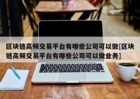 区块链高频交易平台有哪些公司可以做[区块链高频交易平台有哪些公司可以做业务]