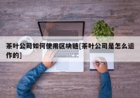 茶叶公司如何使用区块链[茶叶公司是怎么运作的]